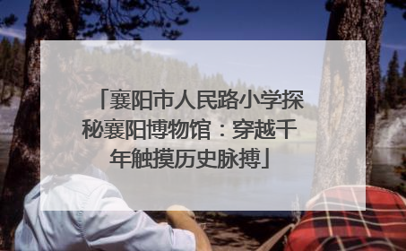 襄阳市人民路小学探秘襄阳博物馆：穿越千年触摸历史脉搏