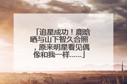 追星成功！鹿晗晒与山下智久合照，原来明星看见偶像和我一样……