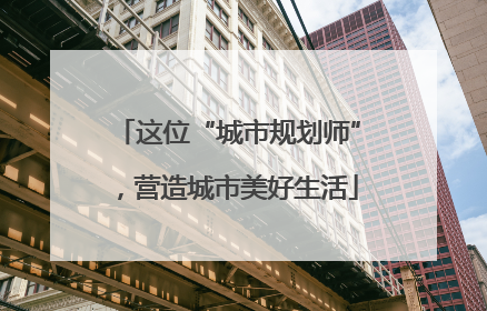这位“城市规划师”，营造城市美好生活