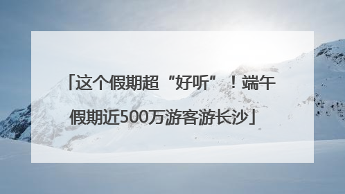 这个假期超“好听”！端午假期近500万游客游长沙