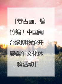 赏古画、编竹编！中国闽台缘博物馆开展端午文化体验活动