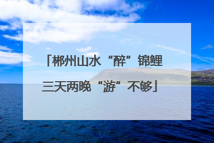 郴州山水“醉”锦鲤 三天两晚“游”不够