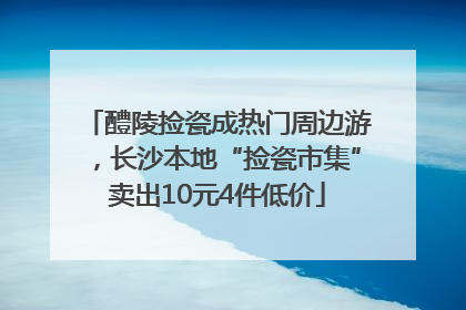 醴陵捡瓷成热门周边游，长沙本地“捡瓷市集”卖出10元4件低价