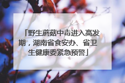 野生蘑菇中毒进入高发期，湖南省食安办、省卫生健康委紧急预警