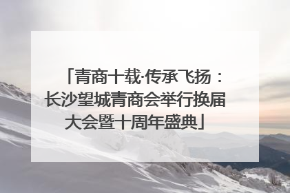 青商十载·传承飞扬：长沙望城青商会举行换届大会暨十周年盛典