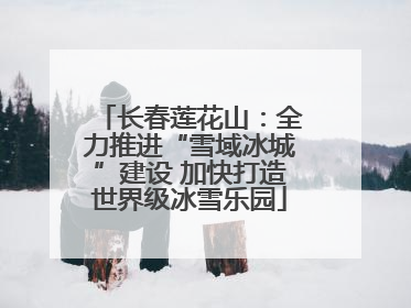 长春莲花山：全力推进“雪域冰城”建设 加快打造世界级冰雪乐园