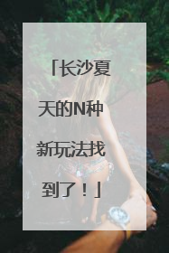 长沙夏天的N种新玩法找到了！