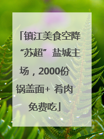 镇江美食空降“苏超”盐城主场，2000份锅盖面+ 肴肉免费吃