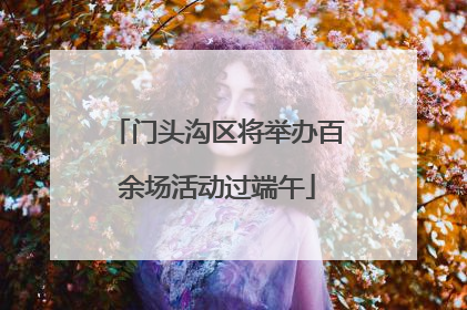 门头沟区将举办百余场活动过端午