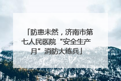 防患未然，济南市第七人民医院“安全生产月”消防大练兵