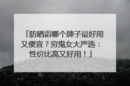 防晒霜哪个牌子最好用又便宜？穷鬼女大严选：性价比高又好用！