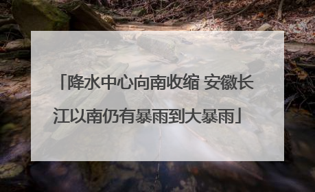 降水中心向南收缩 安徽长江以南仍有暴雨到大暴雨