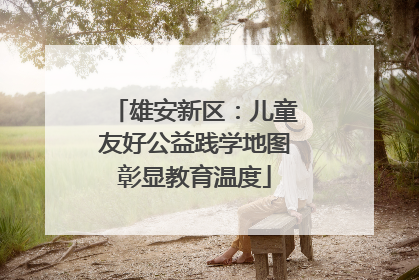 雄安新区：儿童友好公益践学地图彰显教育温度