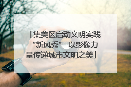 集美区启动文明实践“新风秀” 以影像力量传递城市文明之美