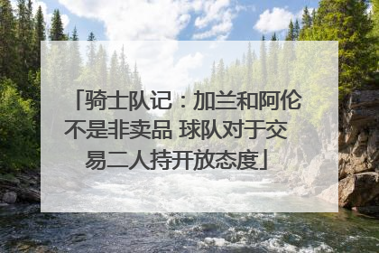 骑士队记：加兰和阿伦不是非卖品 球队对于交易二人持开放态度
