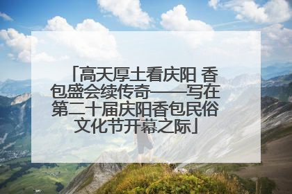 高天厚土看庆阳 香包盛会续传奇——写在第二十届庆阳香包民俗文化节开幕之际