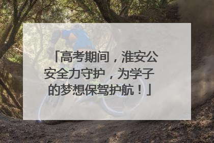 高考期间，淮安公安全力守护，为学子的梦想保驾护航！