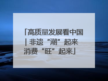 高质量发展看中国｜非遗“潮”起来 消费“旺”起来