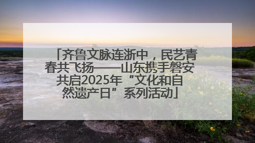 齐鲁文脉连浙中，民艺青春共飞扬——山东携手磐安共启2025年“文化和自然遗产日”系列活动