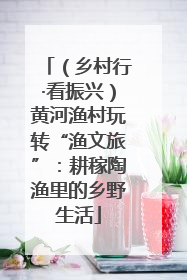 （乡村行·看振兴）黄河渔村玩转“渔文旅”：耕稼陶渔里的乡野生活