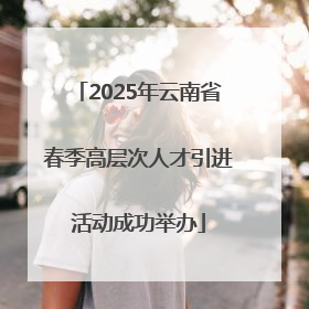2025年云南省春季高层次人才引进活动成功举办