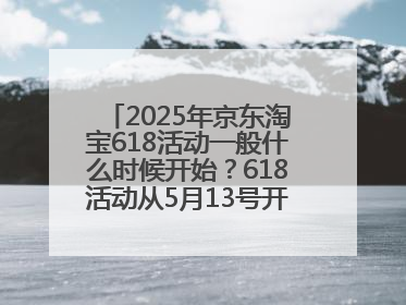 2025年京东淘宝618活动一般什么时候开始？618活动从5月13号开始预热到5月31日开门红6月20号正式结束