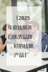 2025年度祛斑美白优秀品牌，好的祛斑产品