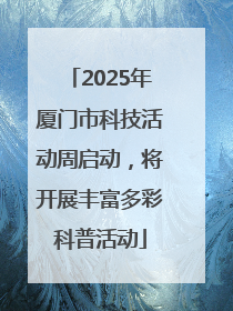 2025年厦门市科技活动周启动，将开展丰富多彩科普活动