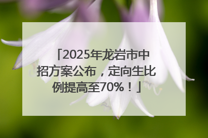 2025年龙岩市中招方案公布，定向生比例提高至70%！