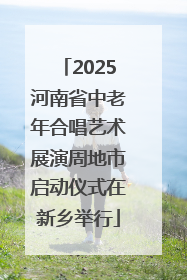 2025河南省中老年合唱艺术展演周地市启动仪式在新乡举行