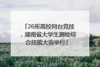 26所高校同台竞技，湖南省大学生测绘综合技能大赛举行