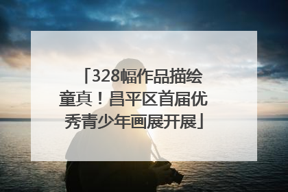 328幅作品描绘童真！昌平区首届优秀青少年画展开展