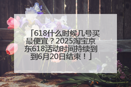 618什么时候几号买最便宜？2025淘宝京东618活动时间持续到到6月20日结束！