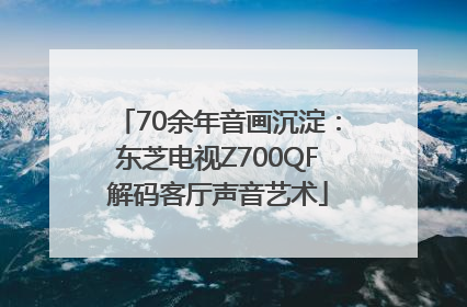 70余年音画沉淀：东芝电视Z700QF解码客厅声音艺术