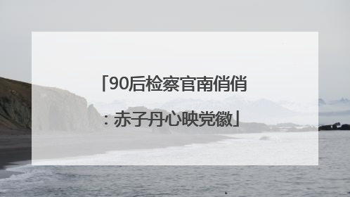 90后检察官南俏俏：赤子丹心映党徽