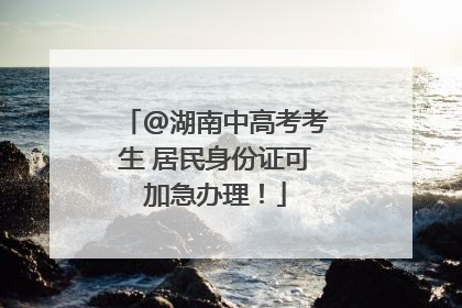 @湖南中高考考生 居民身份证可加急办理！